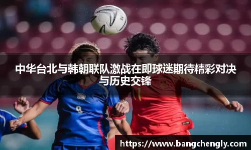 中华台北与韩朝联队激战在即球迷期待精彩对决与历史交锋